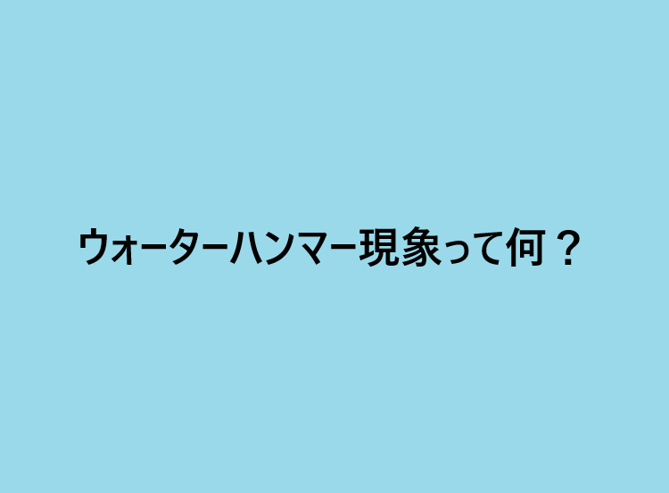 ウォーターハンマー現象って何？