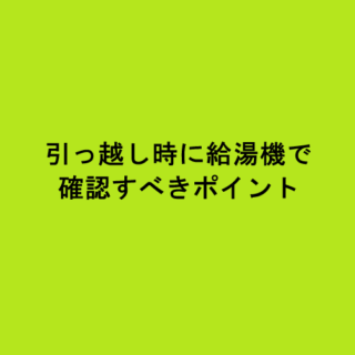 引っ越し時に給湯機で確認すべきポイント