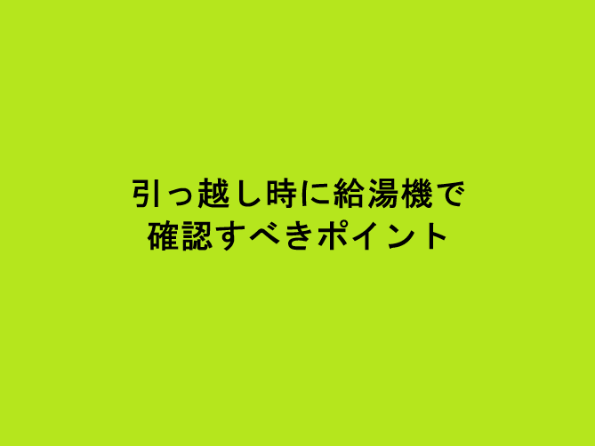 引っ越し時に給湯機で確認すべきポイント